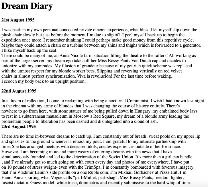 A page of text of Dream Diary entries. A fictional imagining into Anna Nicole Smith’s dream diary from the time she rented Marilyn Monroe’s Brentwood house in the mid ‘90s.
