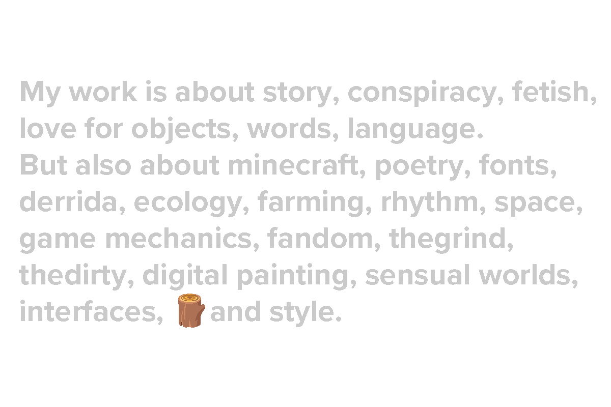 Grey written text against a white background that reads: "My work is about story, conspiracy, fetish,
love for objects, words, language.
But also about minecraft, poetry, fonts, derrida, ecology, farming, rhythm, space, game mechanics, fandom, the grind, the dirty, digital painting, sensual worlds, interfaces, and style."